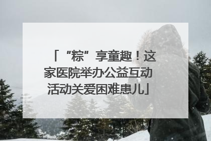“粽”享童趣！这家医院举办公益互动活动关爱困难患儿