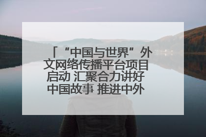 “中国与世界”外文网络传播平台项目启动 汇聚合力讲好中国故事 推进中外文明交流互鉴
