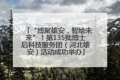 “博聚雄安，智绘未来”！第135批博士后科技服务团（河北雄安）活动成功举办