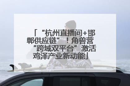“杭州直播间+邯郸供应链”！角兽营“跨域双平台”激活鸡泽产业新动能