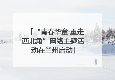 “青春华章·重走西北角”网络主题活动在兰州启动