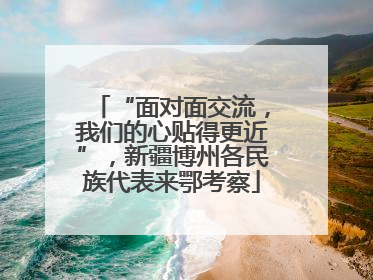 “面对面交流，我们的心贴得更近”，新疆博州各民族代表来鄂考察