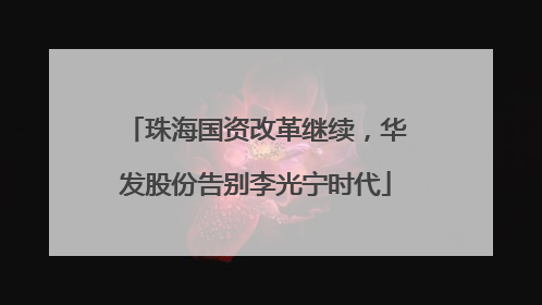 珠海国资改革继续，华发股份告别李光宁时代