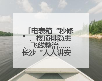 电表箱“秒修”、楼顶排隐患、飞线整治……长沙“人人讲安全”动真格！