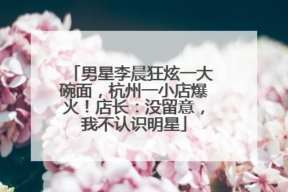 男星李晨狂炫一大碗面，杭州一小店爆火！店长：没留意，我不认识明星