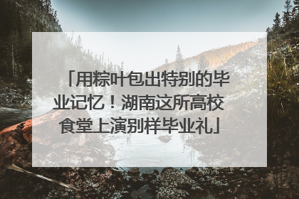 用粽叶包出特别的毕业记忆！湖南这所高校食堂上演别样毕业礼