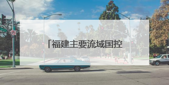 福建主要流域国控断面优良水质比例首次达到100%