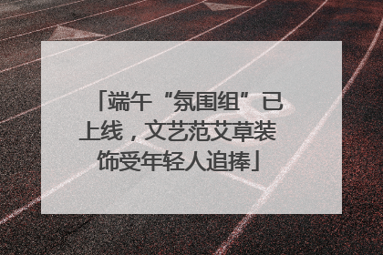 端午“氛围组”已上线，文艺范艾草装饰受年轻人追捧