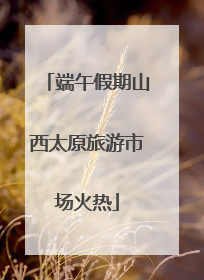 端午假期山西太原旅游市场火热