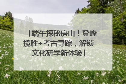 端午探秘房山！登峰揽胜+考古寻踪，解锁文化研学新体验