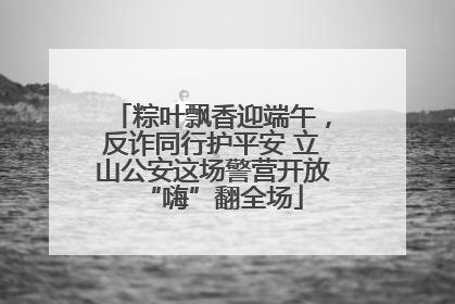 粽叶飘香迎端午，反诈同行护平安 立山公安这场警营开放“嗨”翻全场