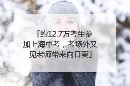 约12.7万考生参加上海中考，考场外又见老师带来向日葵