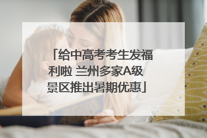 给中高考考生发福利啦 兰州多家A级景区推出暑期优惠