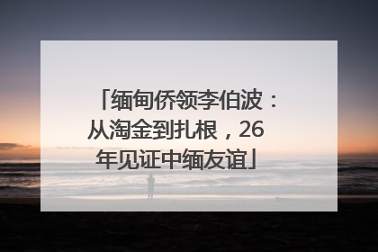 缅甸侨领李伯波：从淘金到扎根，26年见证中缅友谊