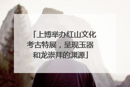 上博举办红山文化考古特展，呈现玉器和龙崇拜的渊源
