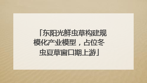 东阳光鲜虫草构建规模化产业模型，占位冬虫夏草窗口期上游