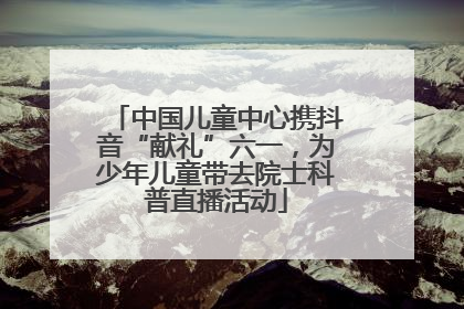 中国儿童中心携抖音“献礼”六一，为少年儿童带去院士科普直播活动