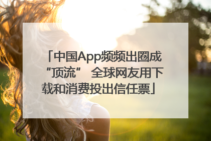 中国App频频出圈成“顶流” 全球网友用下载和消费投出信任票