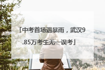 中考首场遇暴雨，武汉9.85万考生无一误考