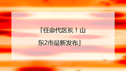 任命代区长！山东2市最新发布
