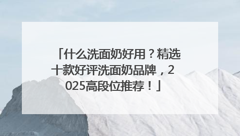 什么洗面奶好用？精选十款好评洗面奶品牌，2025高段位推荐！