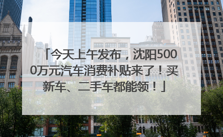 今天上午发布，沈阳5000万元汽车消费补贴来了！买新车、二手车都能领！