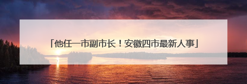 他任一市副市长！安徽四市最新人事