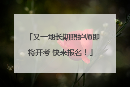 又一地长期照护师即将开考 快来报名！