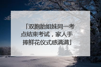 双胞胎姐妹同一考点结束考试，家人手捧鲜花仪式感满满