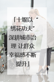 十堰以“绣花功夫”深耕城市治理 让群众幸福感不断提升
