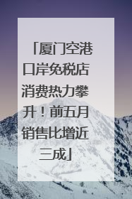 厦门空港口岸免税店消费热力攀升！前五月销售比增近三成