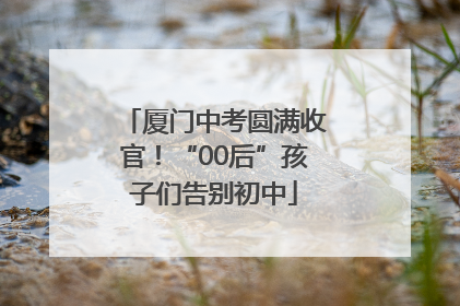 厦门中考圆满收官！“00后”孩子们告别初中