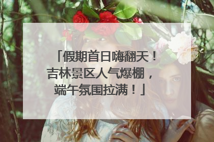 假期首日嗨翻天！吉林景区人气爆棚，端午氛围拉满！