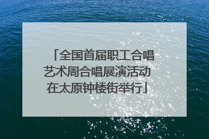 全国首届职工合唱艺术周合唱展演活动在太原钟楼街举行