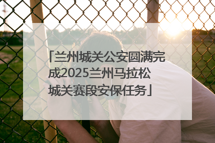 兰州城关公安圆满完成2025兰州马拉松城关赛段安保任务