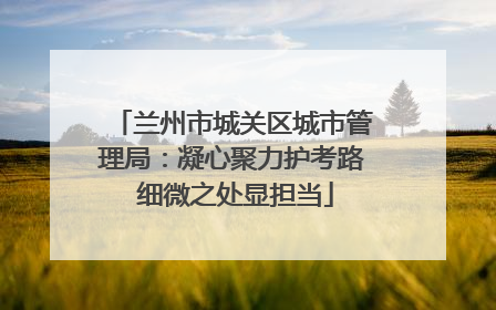 兰州市城关区城市管理局：凝心聚力护考路 细微之处显担当