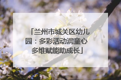 兰州市城关区幼儿园：多彩活动润童心 多维赋能助成长