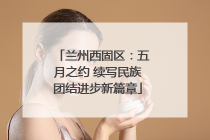 兰州西固区：五月之约 续写民族团结进步新篇章