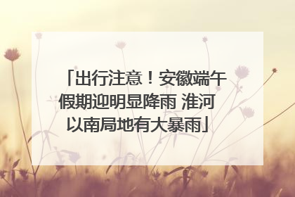 出行注意！安徽端午假期迎明显降雨 淮河以南局地有大暴雨