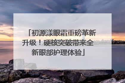 初源漾眼霜重磅革新升级！硬核突破带来全新眼部护理体验