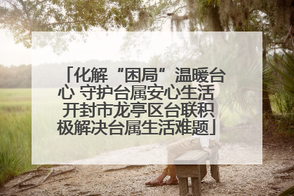 化解“困局”温暖台心 守护台属安心生活 开封市龙亭区台联积极解决台属生活难题