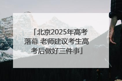 北京2025年高考落幕 老师建议考生高考后做好三件事