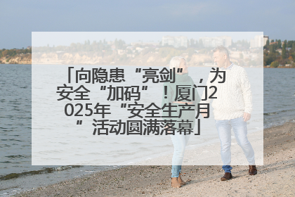向隐患“亮剑”，为安全“加码”！厦门2025年“安全生产月”活动圆满落幕