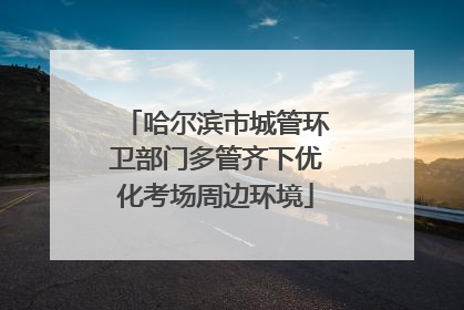 哈尔滨市城管环卫部门多管齐下优化考场周边环境