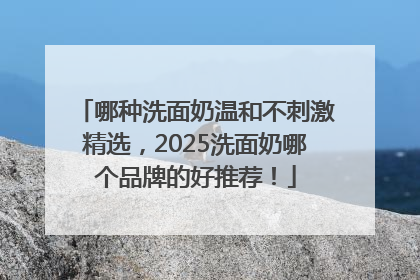 哪种洗面奶温和不刺激精选，2025洗面奶哪个品牌的好推荐！