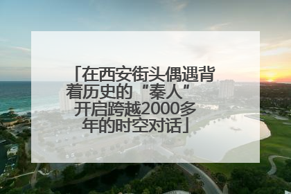 在西安街头偶遇背着历史的“秦人” 开启跨越2000多年的时空对话