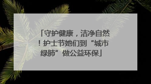 守护健康，洁净自然！护士节她们到“城市绿肺”做公益环保