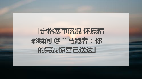 定格赛事盛况 还原精彩瞬间 @兰马跑者：你的完赛惊喜已送达