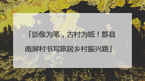 影像为笔，古村为纸！黟县南屏村书写旅居乡村振兴路