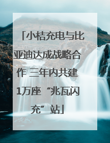 小桔充电与比亚迪达成战略合作 三年内共建1万座“兆瓦闪充”站